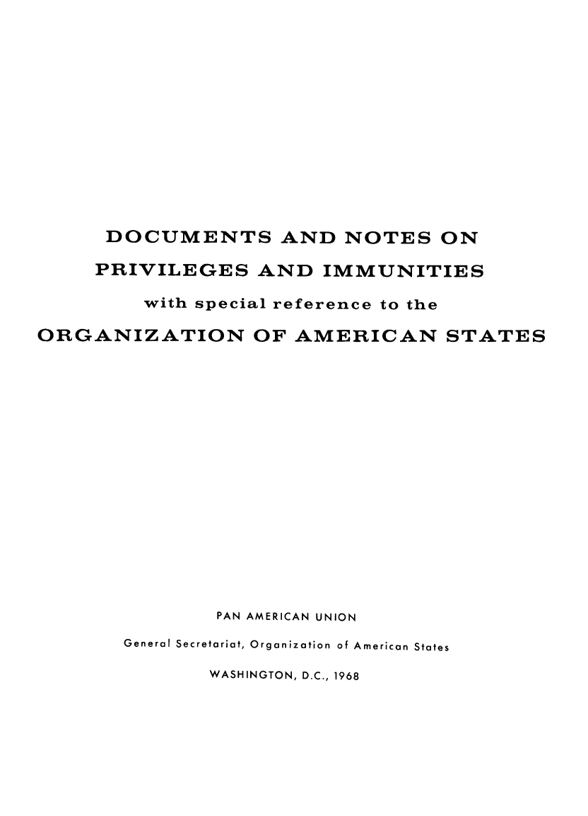 handle is hein.hoil/docnpvim0001 and id is 1 raw text is: 













      DOCUMENTS AND NOTES ON

      PRIVILEGES   AND  IMMUNITIES

         with special reference to the

ORGANIZATION OF AMERICAN STATES

















               PAN AMERICAN UNION

       General Secretariat, Organization of American States

               WASHINGTON, D.C., 1968


