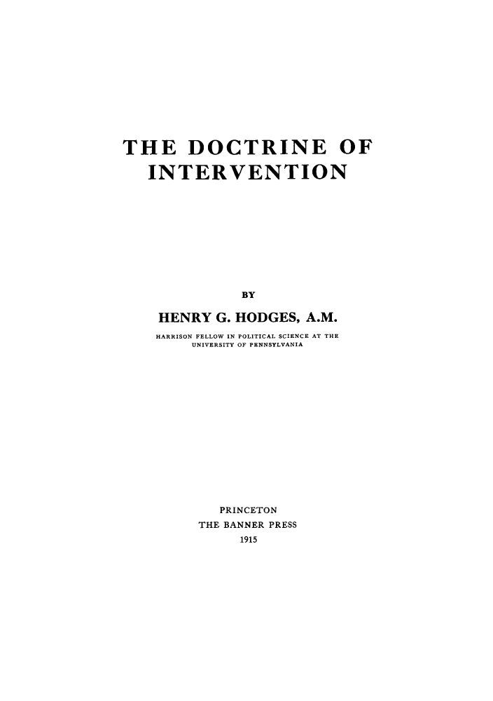 handle is hein.hoil/doctneti0001 and id is 1 raw text is: THE DOCTRINE OF
INTERVENTION
BY
HENRY G. HODGES, A.M.
HARRISON FELLOW IN POLITICAL SCIENCE AT THE
UNIVERSITY OF PENNSYLVANIA

PRINCETON
THE BANNER PRESS
1915


