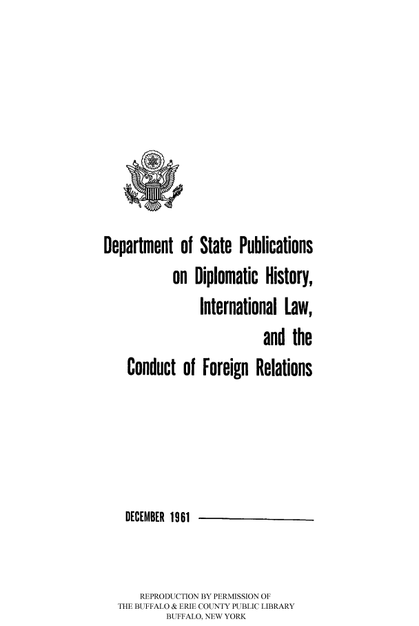 handle is hein.hoil/dpublihi0001 and id is 1 raw text is: Department of State Publications
on Diplomatic History,
International Law,
and the
Conduct of Foreign Relations
DECEMBER 1961
REPRODUCTION BY PERMISSION OF
THE BUFFALO & ERIE COUNTY PUBLIC LIBRARY
BUFFALO, NEW YORK


