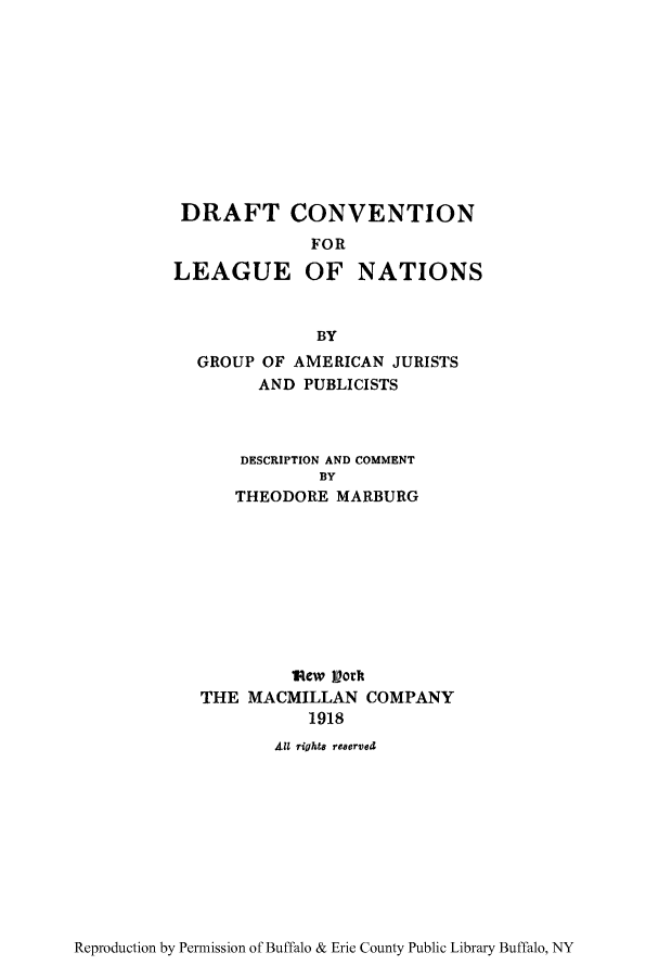 handle is hein.hoil/dracoln0001 and id is 1 raw text is: DRAFT CONVENTION
FOR
LEAGUE OF NATIONS
BY
GROUP OF AMERICAN JURISTS
AND PUBLICISTS

DESCRIPTION AND COMMENT
BY
THEODORE MARBURG
Rew   ort
THE MACMILLAN COMPANY
1918
All rights reserved

Reproduction by Permission of Buffalo & Erie County Public Library Buffalo, NY


