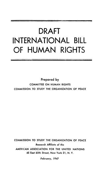 handle is hein.hoil/drinthu0001 and id is 1 raw text is: ï»¿DRAFT
INTERNATIONAL BILL
OF HUMAN RIGHTS

Prepared by
COMMITTEE ON HUMAN RIGHTS
COMMISSION TO STUDY THE ORGANIZATION OF PEACE
COMMISSION TO STUDY THE ORGANIZATION OF PEACE
Research Affiliate of the
AMERICAN ASSOCIATION FOR THE UNITED NATIONS
45 East 65th Street, New York 21, N. Y.

February, 1947


