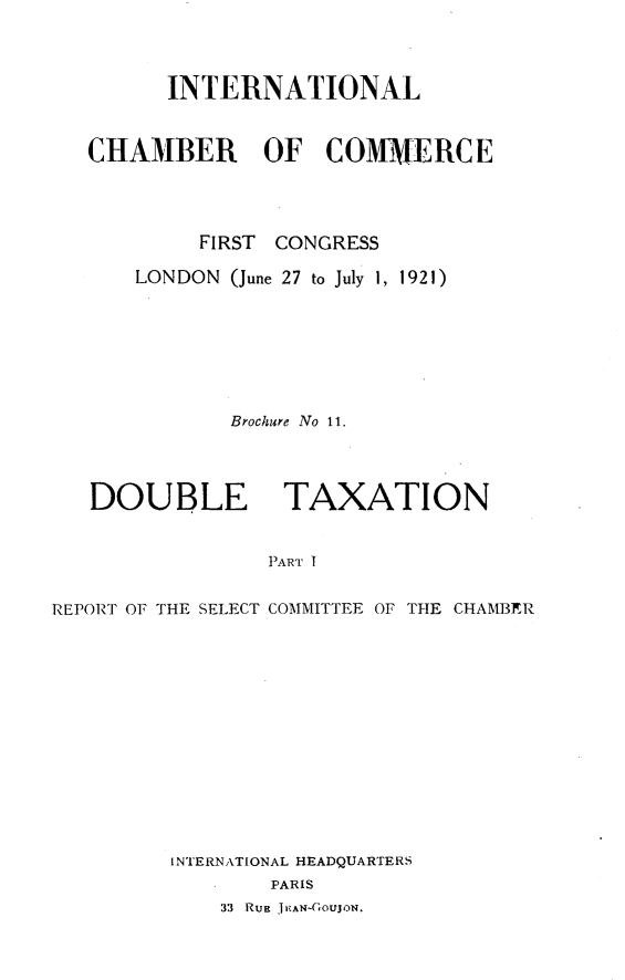 handle is hein.hoil/dtxat0001 and id is 1 raw text is: 



         INTERNATIONAL



   CHAMBER OF COMMERCE




           FIRST CONGRESS

      LONDON (June 27 to July 1, 1921)







              Brochure No 11.




   DOUBLE TAXATION


                 PART I


REPORT OF THE SELECT COMMITTEE OF THE CHAMBER


INTERNATIONAL HEADQUARTERS
        PARIS
    33 Ruu J1EAN-GouJON.


