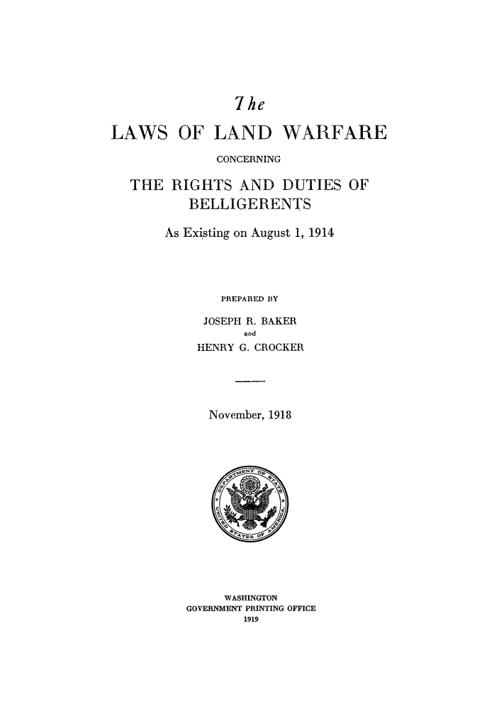 handle is hein.hoil/dubelie0001 and id is 1 raw text is: 7ke

LAWS OF LAND WARFARE
CONCERNING
THE RIGHTS AND DUTIES OF
BELLIGERENTS
As Existing on August 1, 1914
PREPARED BY
JOSEPH R. BAKER
and
HENRY G. CROCKER
November, 1918

WASHINGTON
GOVERNMENT PRINTING OFFICE
1919


