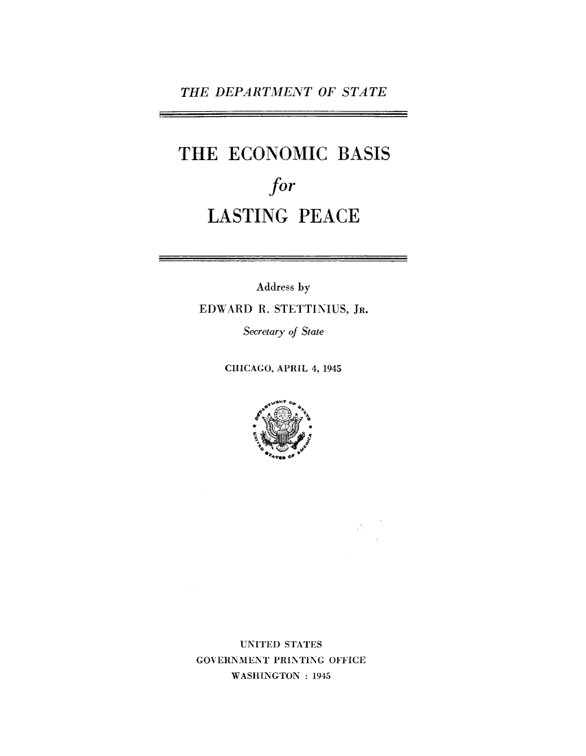 handle is hein.hoil/ecbsflg0001 and id is 1 raw text is: 






THE  DEPARTMENT   OF STATE




THE ECONOMIC BASIS

            for

    LASTING PEACE


        Address by

EDWARD  R. STETTINIUS, JR.

      Secretary of State


    CHICAGO, APRIL 4, 1945






















      UNITED STATES
GOV ERNMENT PRINTING OFFICE
     WASHINGTON :1945


