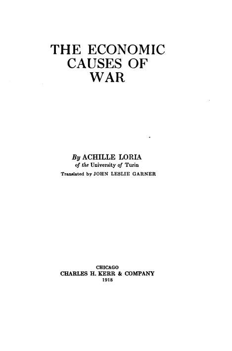 handle is hein.hoil/ecmncwr0001 and id is 1 raw text is: 






THE ECONOMIC

    CAUSES OF

         WAR











     By ACHILLE LORIA
     of the University of Turin
  Translated by JOHN LESLIE GARNER













          CHICAGO
  CHARLES H. KERR & COMPANY
           1918


