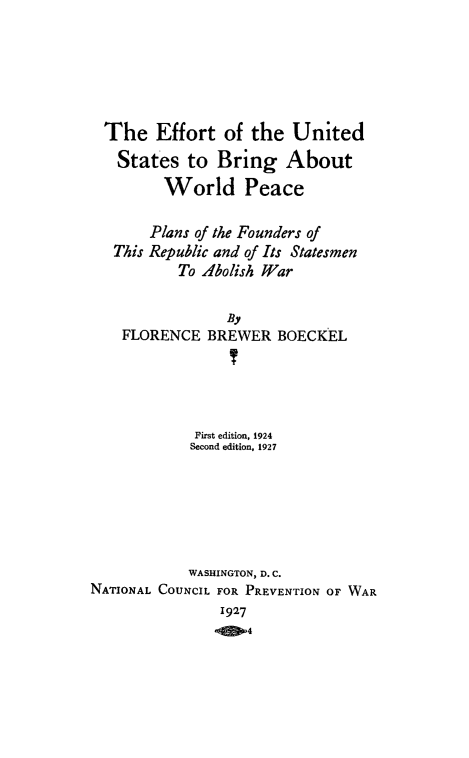 handle is hein.hoil/efunbriaw0001 and id is 1 raw text is: The Effort of the United
States to Bring About
World Peace
Plans of the Founders of
This Republic and of Its Statesmen
To Abolish War
By
FLORENCE BREWER BOECKEL
First edition, 1924
Second edition, 1927
WASHINGTON, D. C.
NATIONAL COUNCIL FOR PREVENTION OF WAR
1927
QM4



