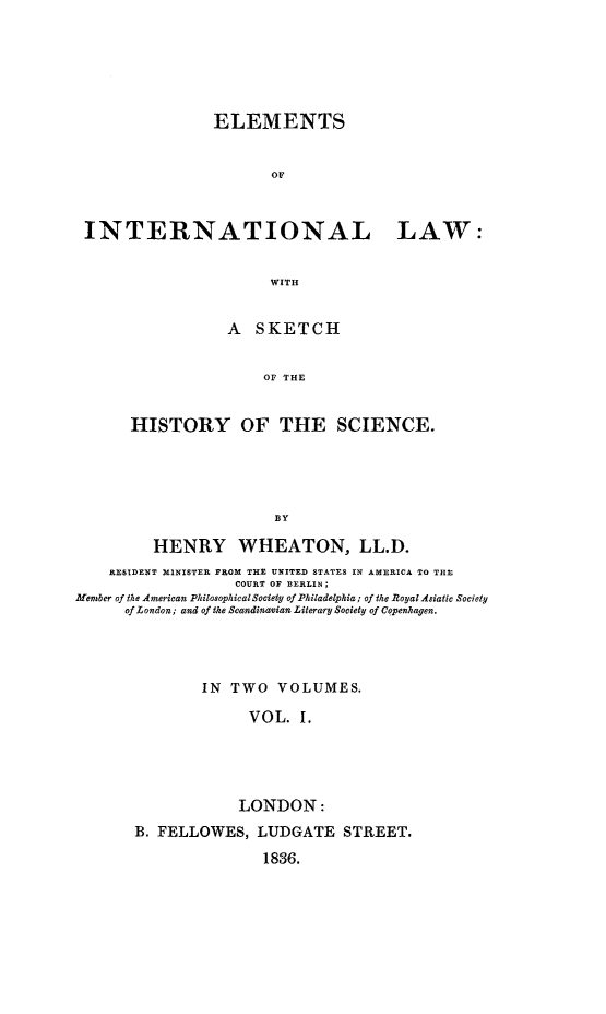 handle is hein.hoil/eleintla0001 and id is 1 raw text is: 






               ELEMENTS


                      OF



INTERNATIONAL LAW:


                      WITH


           A SKETCH


                OF THE


HISTORY OF THE SCIENCE.





                 BY


         HENRY WHEATON, LL.D.
    RESIDENT MINISTER FROM THE UNITED STATES IN AMERICA TO THE
                   COURT OF BERLIN
Member of the American Philosophical Society of Philadelphia; of the Royal Asiatic Society
      of London; and of the Scandinavian Literary Society of Copenhagen.




               IN TWO VOLUMES.

                    VOL. 1.





                    LONDON:
       B. FELLOWES, LUDGATE STREET.

                      1836.


