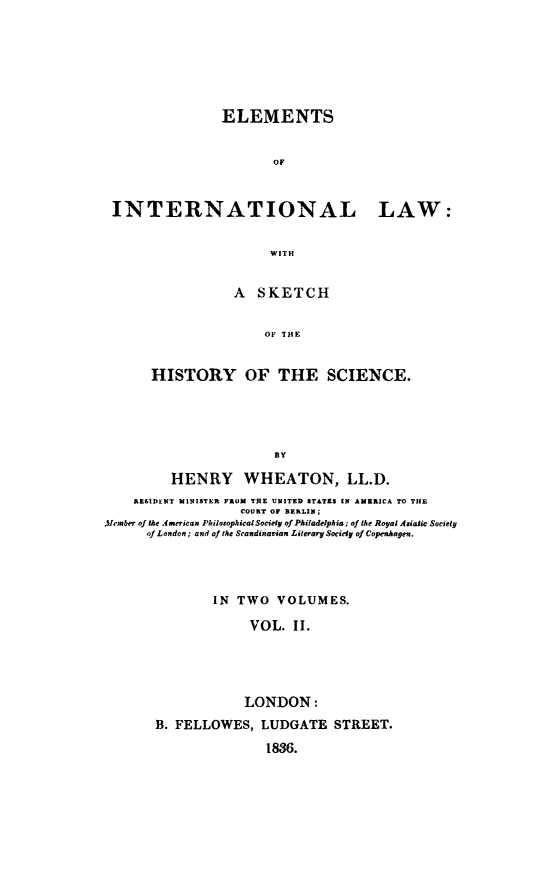 handle is hein.hoil/eleintla0002 and id is 1 raw text is: 







               ELEMENTS


                      OF



INTERNATIONAL LAW:


                      WITH


           A SKETCH


                OF THE


HISTORY OF THE SCIENCE.





                 BY


         HENRY WHEATON, LL.D.
    AREIDENT MINISTER FROM THE UNITED STATES IN AMERICA TO THE
                   COURT OF BERLIN;
Afrrmber of the American PhilosophicalSoctiy of Philadelphia; of the Royal Asiaic Society
      of London; and of the Scandinavian Literary Socidy of Copenhagen.




               IN TWO VOLUMES.

                    VOL. II.





                    LONDON:
       B. FELLOWES, LUDGATE STREET.

                      1836.


