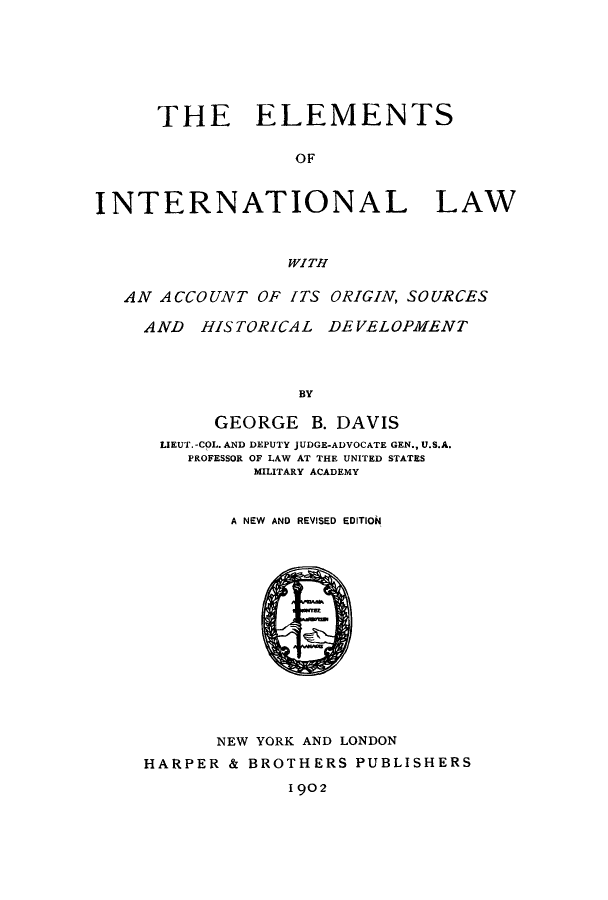 handle is hein.hoil/elinod0001 and id is 1 raw text is: THE ELEMENTS
OF
INTERNATIONAL LAW
WITH
AN ACCOUNT OF ITS ORIGIN, SOURCES
AND HISTORICAL DEVELOPMENT
BY
GEORGE B. DAVIS
LIEUT. -COL. AND DEPUTY JUDGE-ADVOCATE GEN., U.S.A.
PROFESSOR OF LAW AT THE UNITED STATES
MILITARY ACADEMY
A NEW AND REVISED EDITION

NEW YORK AND LONDON
HARPER & BROTHERS PUBLISHERS
1 902



