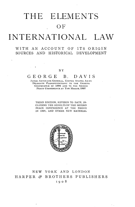 handle is hein.hoil/elmitaw0001 and id is 1 raw text is: 



      THE ELEMENTS


                    OF


INTERNATIONAL LAW


   WITH  AN  ACCOUNT OF ITS ORIGIN
   SOURCES AND  HISTORICAL  DEVELOPMENT




                     BY


GEORGE B.


DAVIS


JUDGE-ADVOCATE-GENERAL, UNITED STATES AR.1Y
DELEGATE PLENIPOTENTIARY TO THE GENEVA
  CONFERENCE OF 1906 AND TO THE SECOND
  PEACE CONFERENCE AT THE HAGUE, 1907


         THIRD EDITION, REVISED TO DATE, IN-
         CLUDING THE RESULTS OF THE SECOND
         PEACE CONFERENCE AT THE HAGUE
         IN 1907, AND OTHER NEW MATERIAL


















       NEW  YORK   AND  LONDON
HARPER & BROTHERS PUBLISHERS
                 1908


