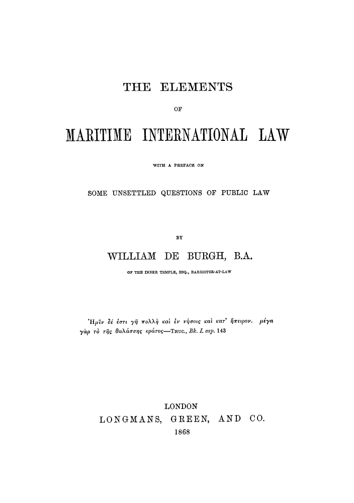 handle is hein.hoil/emarqu0001 and id is 1 raw text is: THE ELEMENTS
OF
MARITIME INTERNATIONAL LAW
WITH A PREFACE ON
SOME UNSETTLED QUESTIONS OF PUBLIC LAW
BY
WILLIAM DE BURGH, B.A.
OF THE INNER TEMPLE, ESQ., BARRISTER-AT-LAW
'Hiph  U  lao  yi woXX) cal Ei  v,'4rOtC Kat KaET'  rEtpoV.  pAya
yap r  rric OaX ritnic Kparoc-THuc., Bk. I. cap. 143
LONDON
LONGMANS, GREEN, AND CO.
1868


