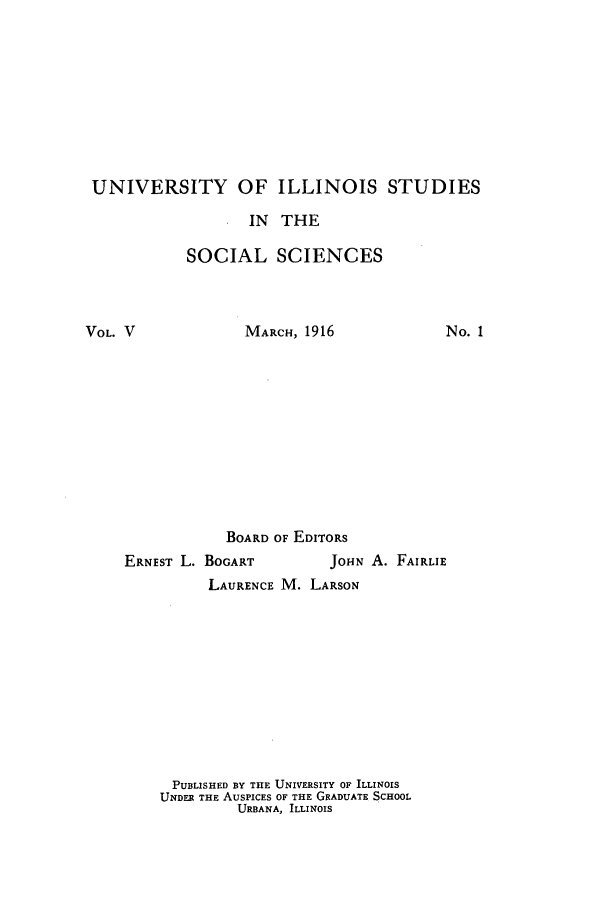 handle is hein.hoil/enfrcmus0001 and id is 1 raw text is: UNIVERSITY OF ILLINOIS STUDIES
IN THE
SOCIAL SCIENCES

VOL. V

MARCH, 1916

No. 1

BOARD OF EDITORS
ERNEST L. BOGART                J014N A. FAIRLIE
LAURENCE M. LARSON
PUBLISHED BY THE UNIVERSITY OF ILLINOIS
UNDER THE AUSPICES OF THE GRADUATE SCHOOL
URBANA, ILLINOIS


