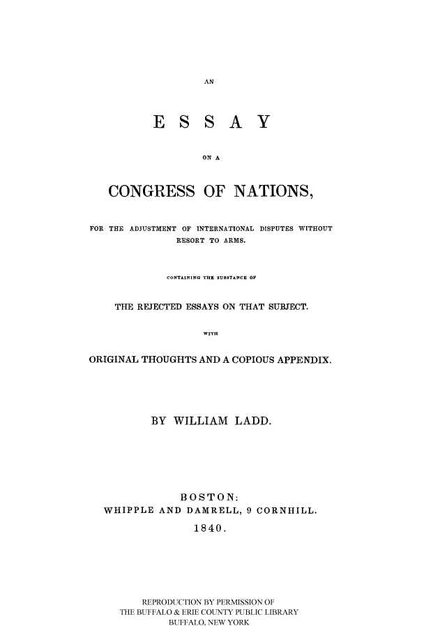 handle is hein.hoil/esconain0001 and id is 1 raw text is: ESSAY
ON A
CONGRESS OF NATIONS,
FOR THE ADJUSTMENT OF INTERNATIONAL DISPUTES WITHOUT
RESORT TO ARMS.
CONTAINING THE SUBSTANCE OF
THE REJECTED ESSAYS ON THAT SUBJECT.
WITH
ORIGINAL THOUGHTS AND A COPIOUS APPENDIX.

BY WILLIAM      LADD.
BOSTON:
WHIPPLE AND DAMRELL, 9 CORNHILL.
1840.
REPRODUCTION BY PERMISSION OF
THE BUFFALO & ERIE COUNTY PUBLIC LIBRARY
BUFFALO, NEW YORK


