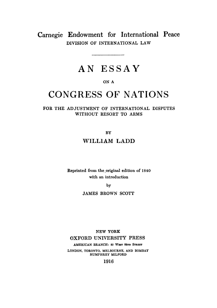 handle is hein.hoil/esconra0001 and id is 1 raw text is: Carnegie Endowment for International

Peace

DIVISION OF INTERNATIONAL LAW
AN ESSAY
ON A
CONGRESS OF NATIONS
FOR THE ADJUSTMENT OF INTERNATIONAL DISPUTES
WITHOUT RESORT TO ARMS
BY
WILLIAM LADD

Reprinted from the original edition of 1840
with an introduction
by
JAMES BROWN SCOTT

NEW YORK
OXFORD UNIVERSITY PRESS
AMERICAN BRANCH: 85 WEST 82ND STREET
LONDON, TORONTO, MELBOURNE. AND BOMBAY
HUMPHREY MILF~ORD
1916


