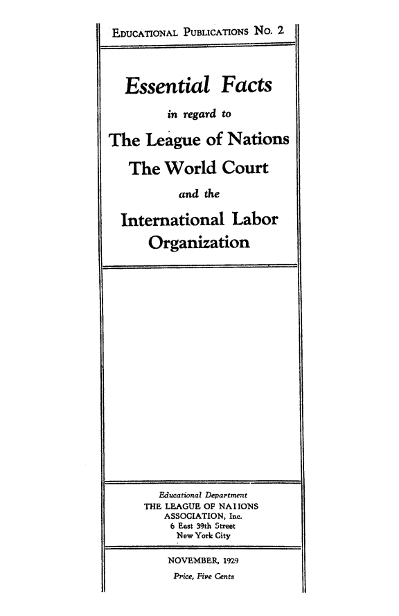 handle is hein.hoil/essfctlnaw0001 and id is 1 raw text is: EDUCATIONAL PUBLICATIONS No. 2
Essential Facts
in regard to
The League of Nations
The World Court
and the
International Labor
Organization

Fducational Department
THE LEAGUE OF NAIIONS
ASSOCIATION, Inc.
6 East 39th Street
New York City
NOVEMBER, 1929
Price, Five Cents


