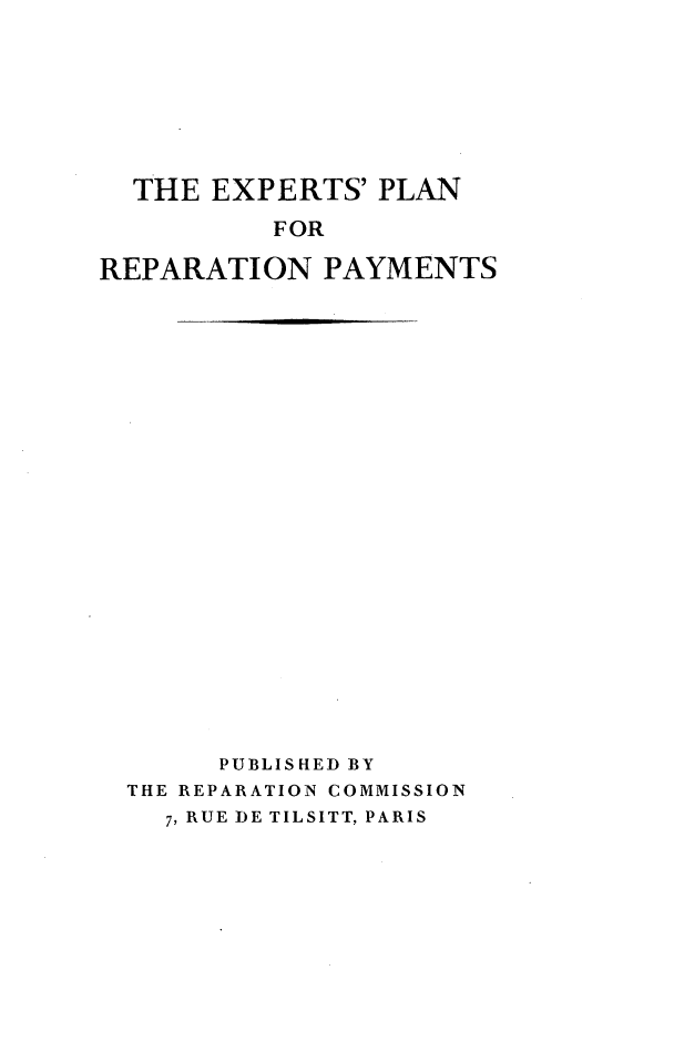 handle is hein.hoil/explrep0001 and id is 1 raw text is: 







  THE EXPERTS' PLAN

          FOR

REPARATION PAYMENTS


     PUBLISED BY
THE REPARATION COMMISSION
  7, RUE DE TILSITT, PARIS



