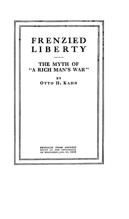 handle is hein.hoil/fdlbtymy0001 and id is 1 raw text is: 







FRENZIED

LIBERTY


   THE  MYTH  OF
A RICH MAN'S WAR
         BY
    OTTO H. KAHN












    EXTRACTS FROM ADDRESS
    GIVEN AT THE UNIVESITY
    OF WISCONSIN, JAN. 14, 1918


