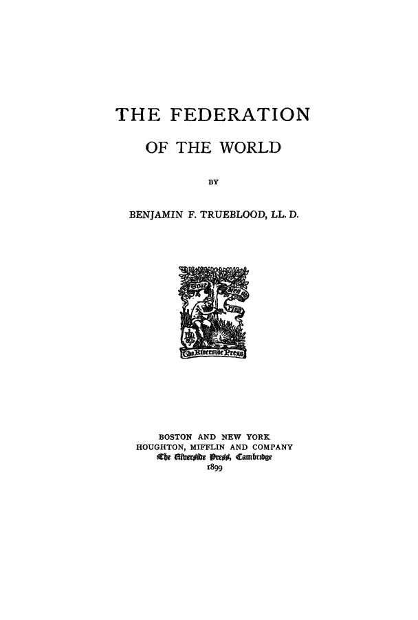 handle is hein.hoil/fedoftw0001 and id is 1 raw text is: THE FEDERATION
OF THE WORLD
BY
BENJAMIN F. TRUEBLOOD, LL. D.

BOSTON AND NEW YORK
HOUGHTON, MIFFLIN AND COMPANY
Zie ftileribe 1teof, Cambrage
1899


