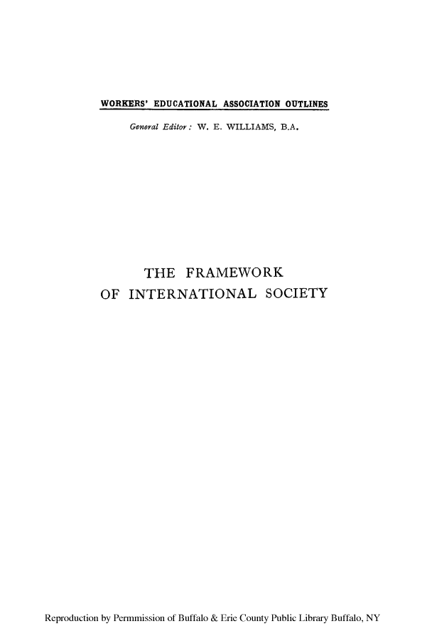handle is hein.hoil/finsoy0001 and id is 1 raw text is: WORKERS' EDUCATIONAL ASSOCIATION OUTLINES
General Editor: W. E. WILLIAMS, B.A.
THE FRAMEWORK
OF INTERNATIONAL SOCIETY

Reproduction by Permmission of Buffalo & Erie County Public Library Buffalo, NY


