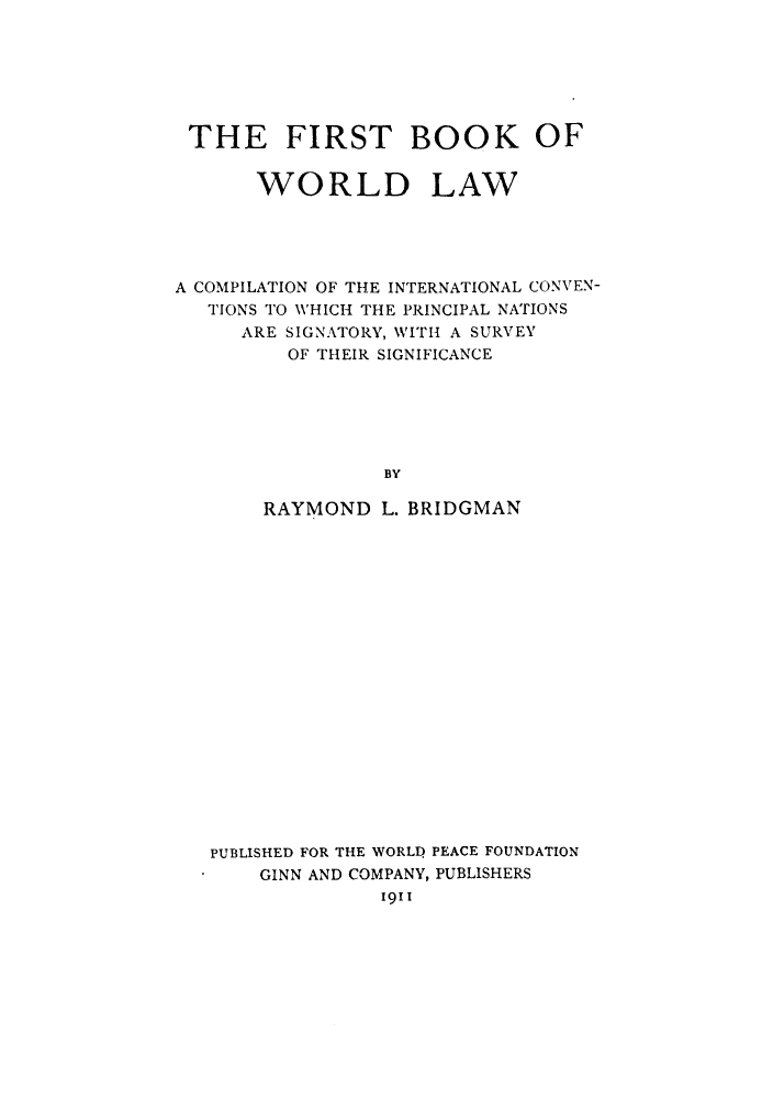 handle is hein.hoil/firbowo0001 and id is 1 raw text is: THE FIRST BOOK OF
WORLD LAW
A COMPILATION OF THE INTERNATIONAL CONVEN-
TIONS TO WHICH THE PRINCIPAL NATIONS
ARE SIGNATORY, WITH A SURVEY
OF THEIR SIGNIFICANCE
BY
RAYMOND L. BRIDGMAN

PUBLISHED FOR THE WORLD PEACE FOUNDATION
GINN AND COMPANY, PUBLISHERS
1911


