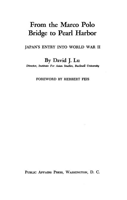 handle is hein.hoil/fmpbphj0001 and id is 1 raw text is: From the Marco Polo
Bridge to Pearl Harbor
JAPAN'S ENTRY INTO WORLD WAR II
By David J. Lu
Director, Institute For Asian Studies, Bucknell University
FOREWORD BY HERBERT FEIS

PUBLIC AFFAIRS PRESS, WASHINGTON, D. C.


