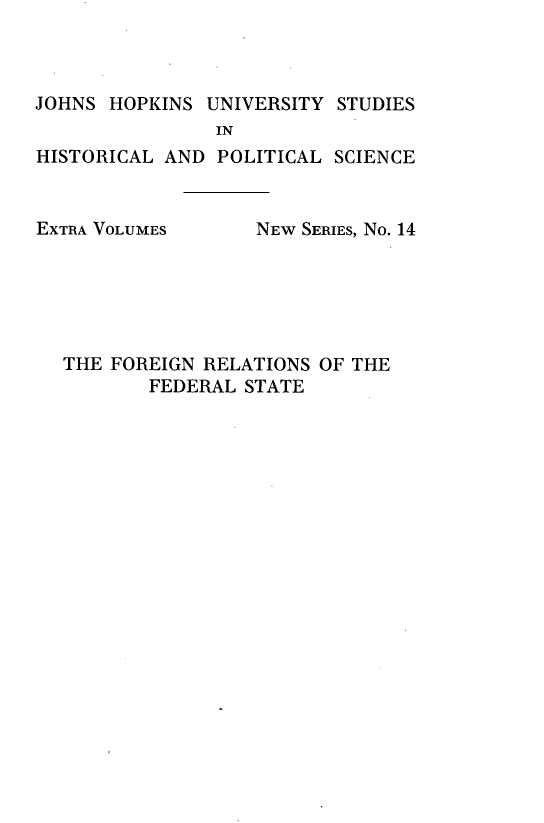 handle is hein.hoil/fnrsotflst0001 and id is 1 raw text is: 



JOHNS HOPKINS UNIVERSITY STUDIES
                IN
HISTORICAL AND POLITICAL SCIENCE


EXTRA VOLUMES


NEW SERIES, No. 14


THE FOREIGN RELATIONS OF THE
       FEDERAL STATE


