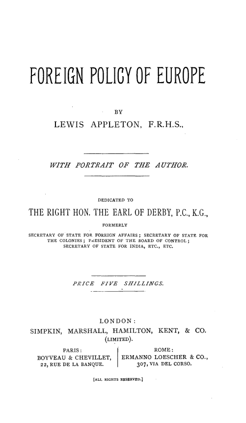 handle is hein.hoil/forgpoleu0001 and id is 1 raw text is: 












FOREIGN POLICY OF EUROPE




                      BY

       LEWIS    APPLETON, F.R.H.S.,






       WITH PORTRAIT OF THE AUTHOR.





                  DEDICATED TO

THE RIGHT HON. THE EARL OF DERBY, P.C., K.G.,

                   FORMERLY

SECRETARY OF STATE FOR FOREIGN AFFAIRS; SECRETARY OF STATE FOR
     THE COLONIES; PAESIDENT OF THE BOARD OF CONTROL;
         SECRETARY OF STATE FOR INDIA, ETC., ETC.





           PRICE  FIVE  SHILLINGS.





                  LONDON:
 SIMPKIN, MARSHALL, HAMILTON, KENT, & CO.
                   (LIMITED).

         PARIS:                 ROME:
  BOYVEAU & CHEVILLET,  ERMANNO LOESCHER & CO.,
  22, RUE DE LA BANQUE.     307, VIA DEL CORSO.


[ALI, RIGHTS RgSSRVED.]


