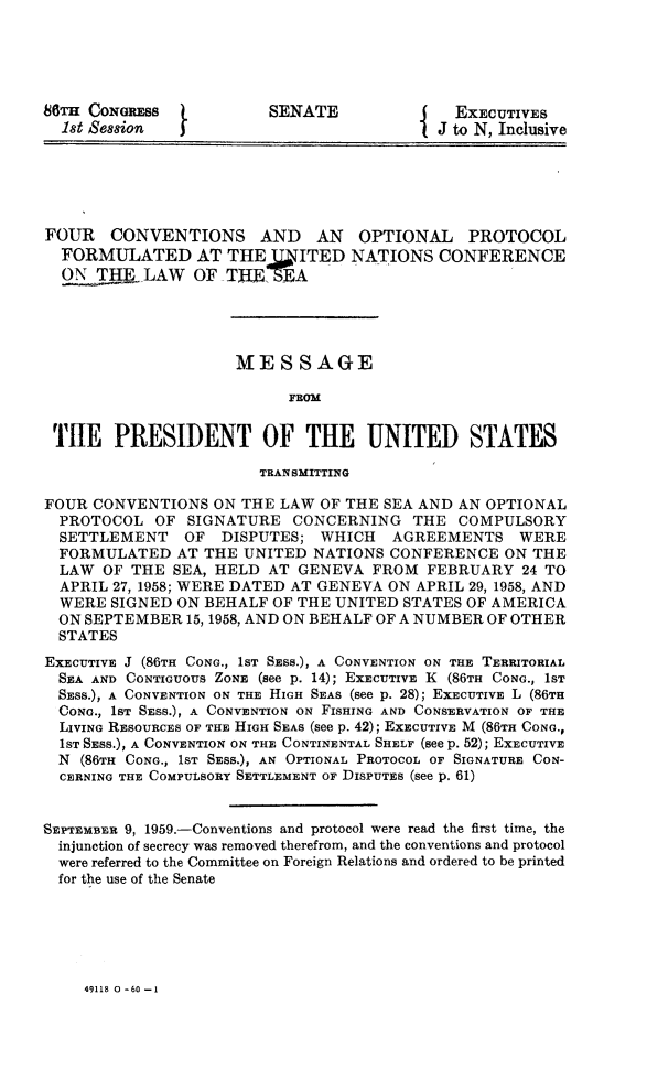 handle is hein.hoil/fourconv0001 and id is 1 raw text is: 




86TH CONGRESS            SENATE              ExECUTIVES
  1st Session                              J to N, Inclusive





FOUR CONVENTIONS AND AN OPTIONAL PROTOCOL
  FORMULATED AT THE J.. ITED NATIONS CONFERENCE
  ON T -LAW OF THEj7EA




                     MESSAGE

                           FROM


 THE PRESIDENT OF THE UNITED STATES

                        TRAN SMITTING

FOUR CONVENTIONS ON THE LAW OF THE SEA AND AN OPTIONAL
  PROTOCOL OF SIGNATURE CONCERNING THE COMPULSORY
  SETTLEMENT    OF  DISPUTES; WHICH   AGREEMENTS WERE
  FORMULATED AT THE UNITED NATIONS CONFERENCE ON THE
  LAW OF THE SEA, HELD AT GENEVA FROM FEBRUARY 24 TO
  APRIL 27, 1958; WERE DATED AT GENEVA ON APRIL 29, 1958, AND
  WERE SIGNED ON BEHALF OF THE UNITED STATES OF AMERICA
  ON SEPTEMBER 15, 1958, AND ON BEHALF OF A NUMBER OF OTHER
  STATES
EXECUTIVE J (86TH CONG., 1ST SEss.), A CONVENTION ON THE TERRITORIAL
  SEA AND CONTIGUOUS ZONE (see p. 14); EXECUTIVE K (86TH CONG., 1ST
  SESS.), A CONVENTION ON THE HIGH SEAS (see p. 28); EXECUTIVE L (86TH
  CONG., 1ST SESS.), A CONVENTION ON FISHING AND CONSERVATION OF THE
  LIVING RESOURCES OF THE HIGH SEAS (see p. 42); EXECUTIVE M (86TH CONG.,
  1ST SESS.), A CONVENTION ON THE CONTINENTAL SHELF (see p. 52); EXECUTIVE
  N (86TH CONG., 1ST SESS.), AN OPTIONAL PROTOCOL OF SIGNATURE CON-
  CERNING THE COMPULSORY SETTLEMENT OF DISPUTES (see p. 61)


SEPTEMBER 9, 1959.-Conventions and protocol were read the first time, the
  injunction of secrecy was removed therefrom, and the conventions and protocol
  were referred to the Committee on Foreign Relations and ordered to be printed
  for the use of the Senate


49118 0 -60-1


