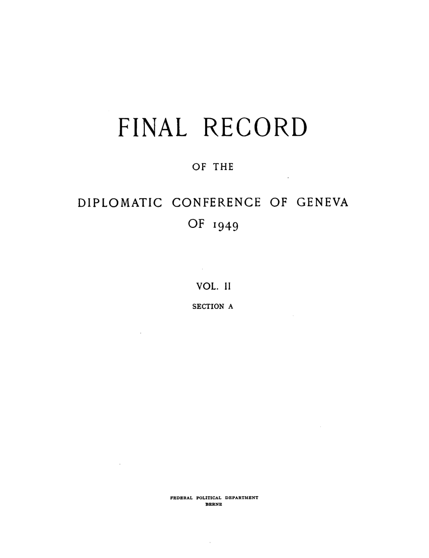 handle is hein.hoil/frdcg0002 and id is 1 raw text is: FINAL RECORD
OF THE
DIPLOMATIC CONFERENCE OF GENEVA
OF 1949
VOL. II
SECTION A

FRDERAL POLITICAL DEPARTMENT
BERNE


