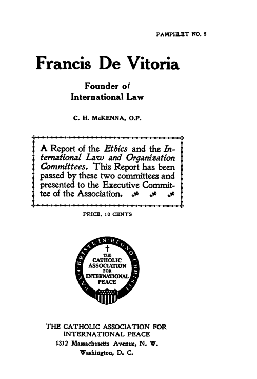 handle is hein.hoil/frdevit0001 and id is 1 raw text is: ï»¿PAMPHLET NO. 5

Francis De Vitoria
Founder of
International Law
C. H. McKENNA, O.P.
A Report of the Ethics and the In-
ternational Law and Organization
Committees. This Report has been
passed by these two committees and
presented to the Executive Commit-
tee of the Association. .0 .0 .0
PRICE, 10 CENTS
t
THE
CATHOLIC
ASSOCIATION
FOR
JNhNTONAL
PEACE
THE CATHOLIC ASSOCIATION FOR
INTERNATIONAL PEACE
1312 Massachusetts Avenue, N. W.
Washington, D. C.


