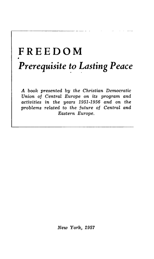 handle is hein.hoil/freepre0001 and id is 1 raw text is: FREEDOM
Prerequisite to Lasting Peace
A book presented by the Christian Democratic
Union of Central Europe on its program and
activities in the years 1951-1956 and on the
problems related to the future of Central and
Eastern Europe.

New York, 1957


