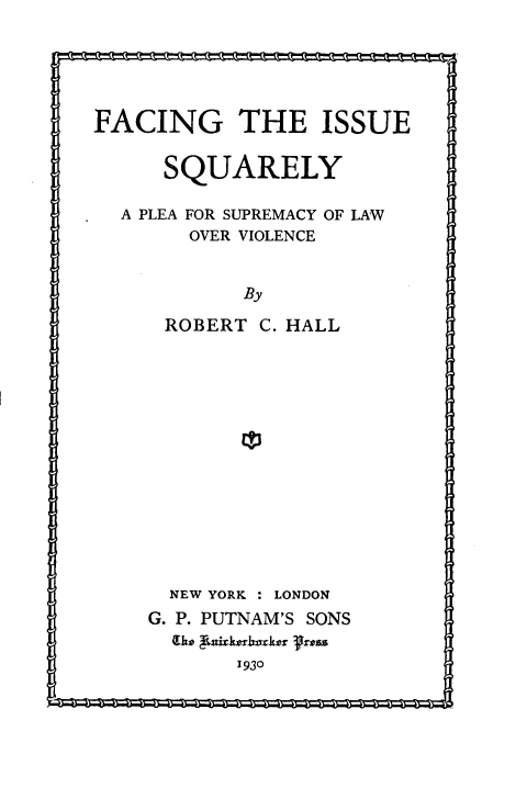 handle is hein.hoil/ftis0001 and id is 1 raw text is: FACING THE ISSUE
SQUARELY
A PLEA FOR SUPREMACY OF LAW
OVER VIOLENCE
By
ROBERT C. HALL
ED3

NEW YORK : LONDON
G. P. PUTNAM'S SONS
(1o Rv193x0ko Prss
1 930


