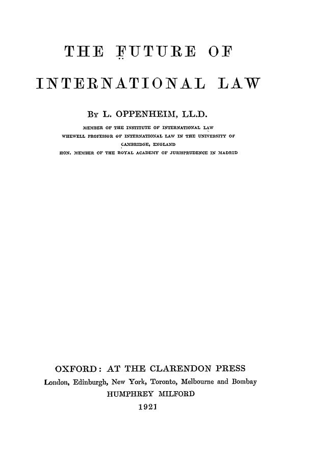 handle is hein.hoil/fuinla0001 and id is 1 raw text is: THE FIUTURE OF
INTERNATIONAL LAW
By L. OPPENHEIM, LL.D.
31EMBER OF THE INSTITUTE OF INTERNATIONAL LAW
WHEWELL PROFESSOR OF INTERNATIONAL LAW IN THE UNIVERSITY OF
CAMBRIDGE, ENGLAND
HON. MEMBER OF THE ROYAL ACADEMY OF JURISPRUDENCE IN MADRID
OXFORD: AT THE CLARENDON PRESS
London, Edinburgh, New York, Toronto, Melbourne and Bombay
HUMPHREY MILFORD
1921


