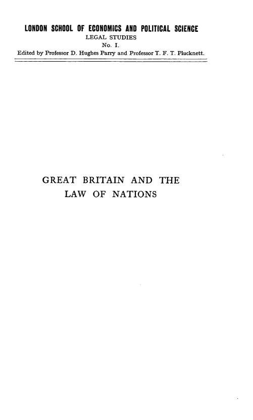 handle is hein.hoil/gblntn0001 and id is 1 raw text is: LONDON SCHOOL OF ECONOMICS AND POLITICAL SCIENCE
LEGAL STUDIES
No. I.
Edited by Professor D. Hughes Parry and Professor T. F. T. Plucknett.

GREAT BRITAIN AND THE
LAW OF NATIONS


