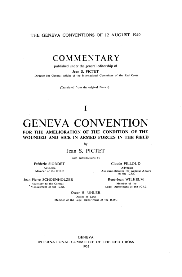 handle is hein.hoil/gcacwsaff0001 and id is 1 raw text is: THE GENEVA CONVENTIONS OF 12 AUGUST 1949

CO M M ENTARY
published under the general editorship of
Jean S. PICTET
Director for General Affairs of the International Committee of the Red Cross
(Translated from the original French)
I
GENEVA CONVENTION
FOR THE AMELIORATION OF THE CONDITION OF THE
WOUNDED AND SICK IN ARMED FORCES IN THE FIELD
by
Jean S. PICTET
with contributions by

Frederic SIORDET
Advocate
Member of the ICRC
Jean-Pierre SCHOENHOLZER
Secretary to the Central
.Management of the ICRC

Claude PILLOUD
Advocate
Assistant-Director for General Affairs
of the ICRC
Rene-Jean WILHELM
Member of the
Legal Department of the ICRC

Oscar H. UHLER
Doctor of Laws
-     Member of the Legal Department of the ICRC
GENEVA
INTERNATIONAL COMMITTEE OF THE RED CROSS
1952


