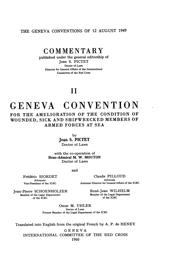 handle is hein.hoil/gcacwsaff0002 and id is 1 raw text is: THE GENEVA CONVENTIONS OF 12 AUGUST 1949

COMMENTARY
published under the general editorship of
Jean S. PICTET
Doctor of Laws
Director for General Affairs of the International
Committee of the Red Cross
II
GENEVA CONVENTION
FOR THE AMELIORATION OF THE CONDITION OF
WOUNDED, SICK AND SHIPWRECKED MEMBERS OF
ARMED FORCES AT SEA
by
Jean S. PICTET
Doctor of Laws
with the co-operation of
Rear-Admiral M. W. MOUTON
Doctor of Laws
and
Fredtric SIORDET                  Claude PILLOUD
Advocate                         Advocate
Vice-President of the ICRC  Assistant Director for General Affairs of the ICRC
Jean-Pierre SCHOENHOLZER             Rend-Jean WILHELM
Member of the Legal Department   Member of the Legal Department
of the ICRC                      of the ICRC
Oscar M. UHLER
Doctor of Laws
Former Member of the Legal Department of the ICRC
Translated into English from the original French by A. P. de HENEY
GENEVA
INTERNATIONAL COMMITTEE OF THE RED CROSS
1960


