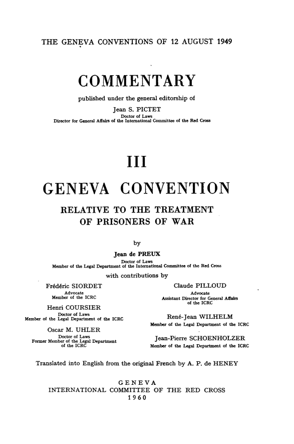 handle is hein.hoil/gcacwsaff0003 and id is 1 raw text is: THE GENEVA CONVENTIONS OF 12 AUGUST 1949

COMMENTARY
published under the general editorship of
Jean S. PICTET
Doctor of Laws
Director for General Affairs of the International Committee of the Red Cross
III
GENEVA CONVENTION
RELATIVE TO THE TREATMENT
OF PRISONERS OF WAR
by
Jean de PREUX
Doctor of Laws
Member of the Legal Department of the International Committee of the Red Cross
with contributions by

Fr~dric SIORDET
Advocate
Member of the ICRC
Henri COURSIER
Doctor of Laws
Member of the Legal Department of the ICRC
Oscar M. UHLER
Doctor of Laws
Former Member of the Legal Department
of the ICRC

Claude PILLOUD
Advocate
Assistant Director for General Affairs
of the ICRC
Rend-Jean WILHELM
Member of the Legal Department of the ICRC
Jean-Pierre SCHOENHOLZER
Member of the Legal Department of the ICRC

Translated into English from the original French by A. P. de HENEY
GEN EVA
INTERNATIONAL COMMITTEE OF THE RED CROSS
1960


