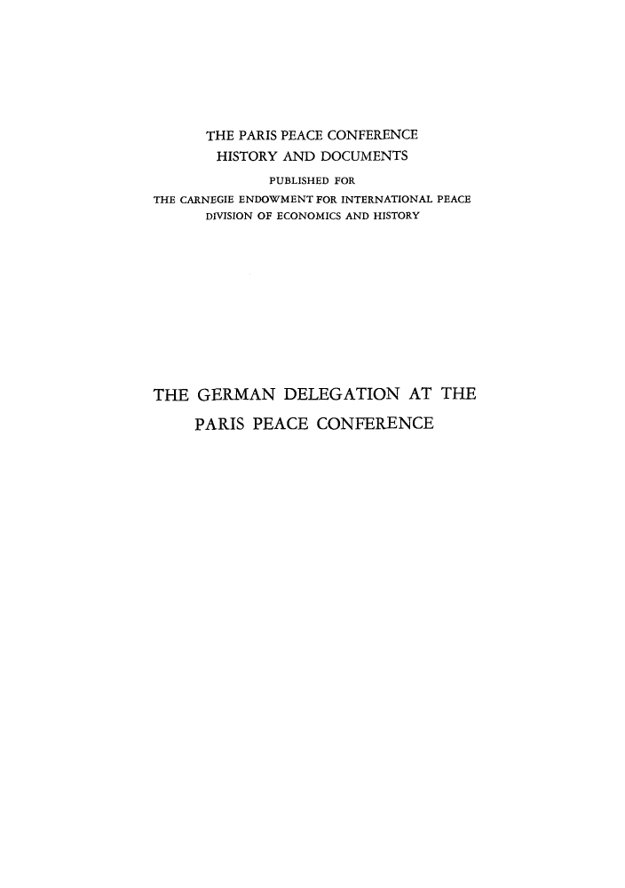 handle is hein.hoil/gerdelpp0001 and id is 1 raw text is: THE PARIS PEACE CONFERENCE
HISTORY AND DOCUMENTS
PUBLISHED FOR
THE CARNEGIE ENDOWMENT FOR INTERNATIONAL PEACE
DIVISION OF ECONOMICS AND HISTORY
THE GERMAN DELEGATION AT THE

PARIS PEACE CONFERENCE


