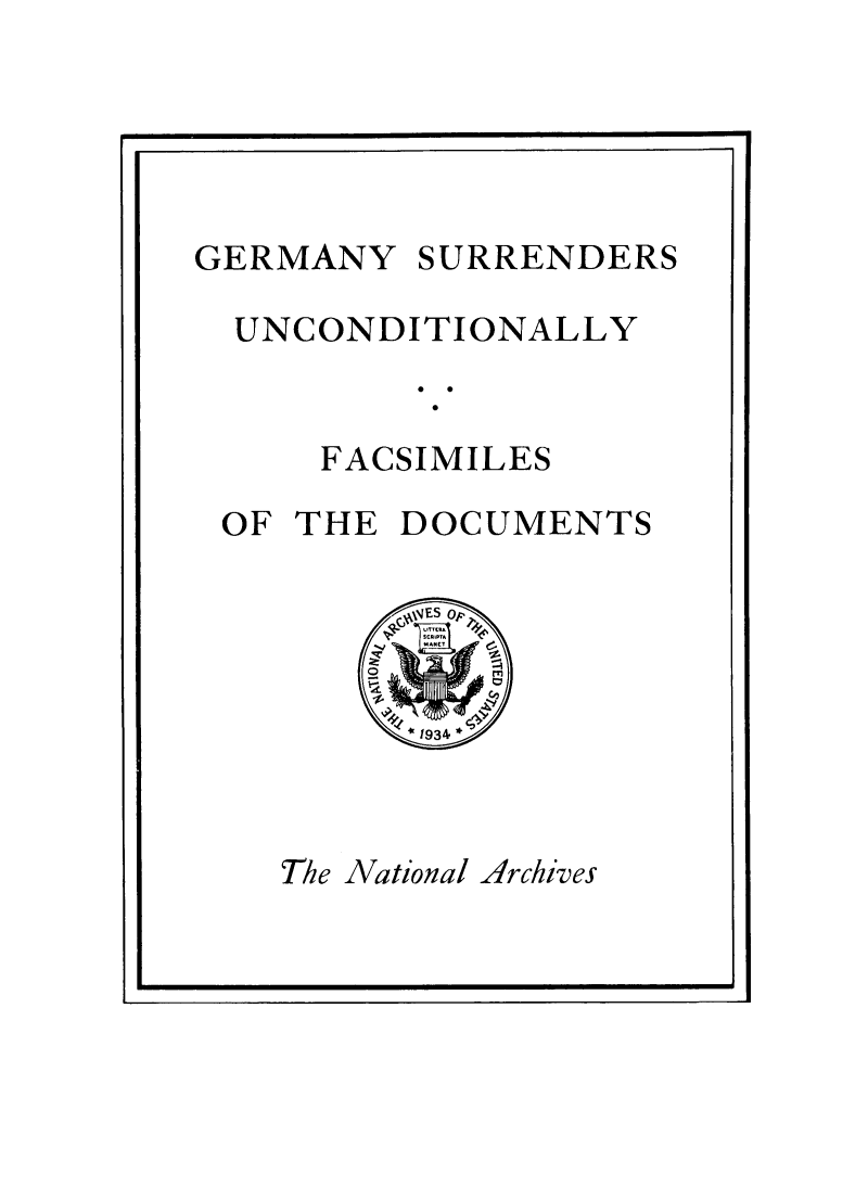 handle is hein.hoil/gersunc0001 and id is 1 raw text is: 





GERMANY   SURRENDERS

  UNCONDITIONALLY


     FACSIMILES

 OF THE  DOCUMENTS




         *1934*


The National Archives


