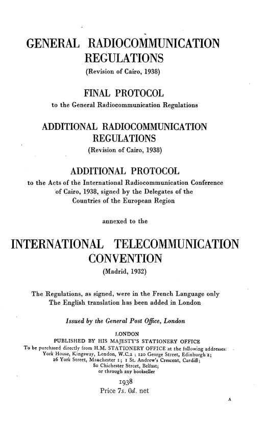 handle is hein.hoil/glrcnrnsrn0001 and id is 1 raw text is: 




    GENERAL RADIOCOMMUNICATION

                   REGULATIONS
                   (Revision of Cairo, 1938)


                   FINAL   PROTOCOL
           to the General Radiocommunication Regulations


        ADDITIONAL RADIOCOMMUNICATION
                      REGULATIONS
                    (Revision of Cairo, 1938)


                ADDITIONAL PROTOCOL
    to the Acts of the International Radiocommunication Conference
            of Cairo, 1938, signed by the Delegates of the
                Countries of the European Region


                        annexed to the


INTERNATIONAL TELECOMMUNICATION

                    CONVENTION
                        (Madrid, 1932)


     The Regulations, as signed, were in the French Language only
          The English translation has been added in London

              Issued by the General Post Office, London
                           LONDON
           PUBLISHED BY HIS MAJESTY'S STATIONERY OFFICE
   To be purchased directly from H.M. STATIONERY OFFICE at the following addresses:
        York House, Kingsway, London, W.C.z Z 120 George Street, Edinburgh 2;
           26 York Street, Manchester i; i St. Andrew's Crescent, Cardiff;
                      8o Chichester Street, Belfast;
                      or through any bookseller
                            1938
                       Price 7s. Od. net
                                                         A


