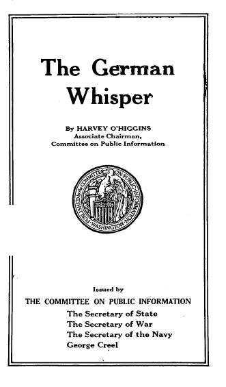 handle is hein.hoil/gmnwsr0001 and id is 1 raw text is: 







The German


        Whisper


        By HARVEY O'HIGGINS
        Associate Chairman,
     Committee on Public Information
















             Issued by
THE COMMITTEE ON PUBLIC INFORMATION
        The Secretary of State
        The Secretary of War
        The Secretary of the Navy
        George Creel


