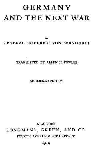 handle is hein.hoil/gmnynxt0001 and id is 1 raw text is: 
      GERMANY


AND THE NEXT WAR




              BY
GENERAL FRIEDRICH VON BERNHARDI


   TRANSLATED BY ALLEN H. POWLES




        AUTHORIZED EDITION











          NEW YORK

LONGMANS,  GREEN,  AND  CO.
   FOURTH AVENUE & 30TH STREET

            1914


