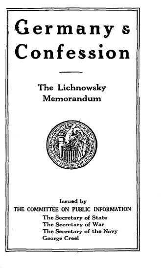 handle is hein.hoil/gmycnlymm0001 and id is 1 raw text is: 



Germany s



Confession




     The Lichnowsky

     Memorandum















          Issued by
THE COMMITTEE ON PUBLIC INFORMATION
      The Secretary of State
      The Secretary of War
      The Secretary of the Navy
      George Creel


