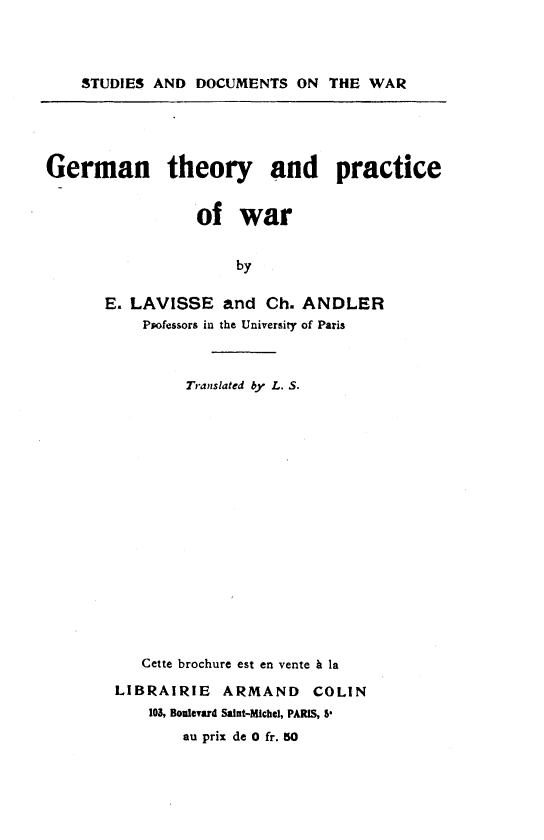 handle is hein.hoil/gntyapcowr0001 and id is 1 raw text is: 



    STUDIES AND DOCUMENTS ON THE WAR





German theory and practice


                 of war


                      by

       E. LAVISSE and Ch. ANDLER
           Psofessors in the University of Paris


        Translated by L. S.

















   Cette brochure est en vente & la

LIBRAIRIE ARMAND COLIN
    103, Boulevard Saint-Michel, PARIS, P.
        au prix de 0 fr. 50


