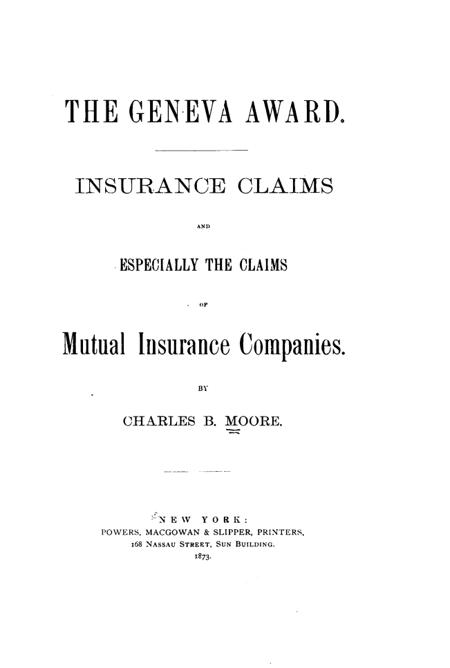 handle is hein.hoil/gnwadic0001 and id is 1 raw text is: 










THE GENEVA AWARD.






INSURANCE CLAIMS


              AND



     .ESPECIALLY THE CLAIMS



              OF




Mutual Isurance Companies.



              BY


      CHARLES B. MOORE.


     fN E %V Y 0 R K :
POWERS, MACGOWAN & SLIPPER, PRINTERS,
   168 NASSAU STREET, SUN BUILDING.


