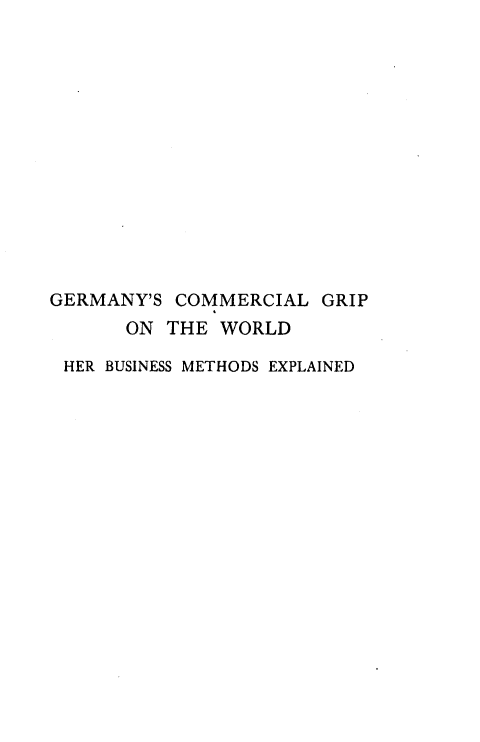 handle is hein.hoil/gyclgpotwd0001 and id is 1 raw text is: 














GERMANY'S  COMMERCIAL  GRIP
      ON  THE WORLD

 HER BUSINESS METHODS EXPLAINED



