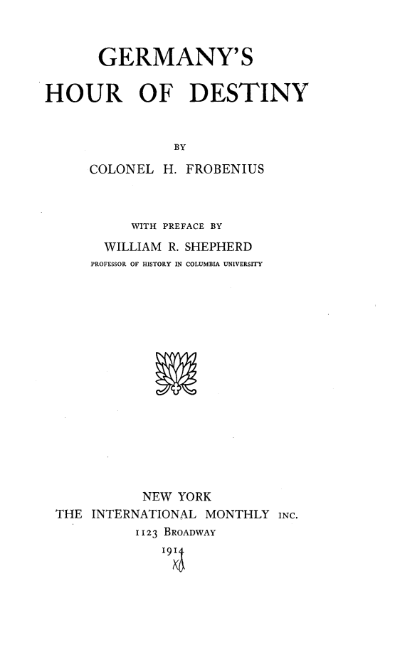 handle is hein.hoil/gyhrody0001 and id is 1 raw text is: 



       GERMANY'S


HOUR OF DESTINY



                BY

     COLONEL H. FROBENIUS


         WITH PREFACE BY
      WILLIAM R. SHEPHERD
    PROFESSOR OF HISTORY IN COLUMBIA UNIVERSITY

















           NEW YORK
THE INTERNATIONAL MONTHLY INC.
          1123 BROADWAY


