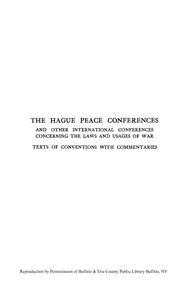 handle is hein.hoil/hagpe0001 and id is 1 raw text is: THE HAGUE PEACE CONFERENCES
AND OTHER INTERNATIONAL CONFERENCES
CONCERNING THE LAWS AND USAGES OF WAR
TEXTS OF CONVENTIONS WITH COMMENTARIES

Reproduction by Permnmission of Buffalo & Erie County Public Library Buffalo, NY


