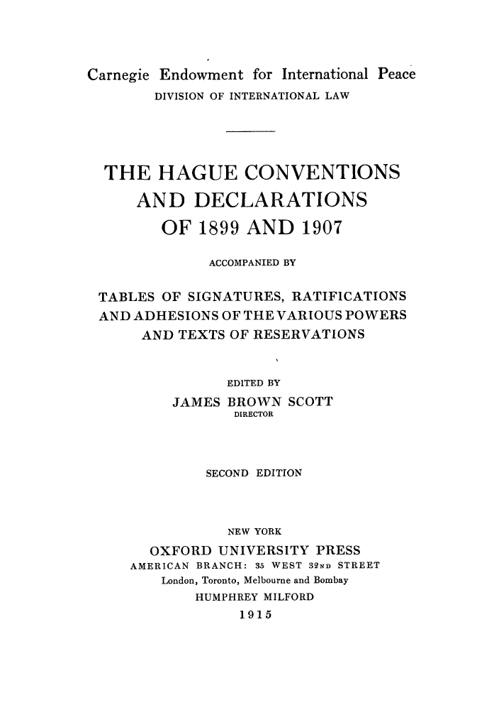 handle is hein.hoil/hagtablt0001 and id is 1 raw text is: Carnegie Endowment for International Peace
DIVISION OF INTERNATIONAL LAW
THE HAGUE CONVENTIONS
AND DECLARATIONS
OF 1899 AND 1907
ACCOMPANIED BY
TABLES OF SIGNATURES, RATIFICATIONS
AND ADHESIONS OF THE VARIOUS POWERS
AND TEXTS OF RESERVATIONS
EDITED BY
JAMES BROWN SCOTT
DIRECTOR
SECOND EDITION
NEW YORK
OXFORD UNIVERSITY PRESS
AMERICAN BRANCH: 35 WEST 32ND STREET
London, Toronto, Melbourne and Bombay
HUMPHREY MILFORD
1915


