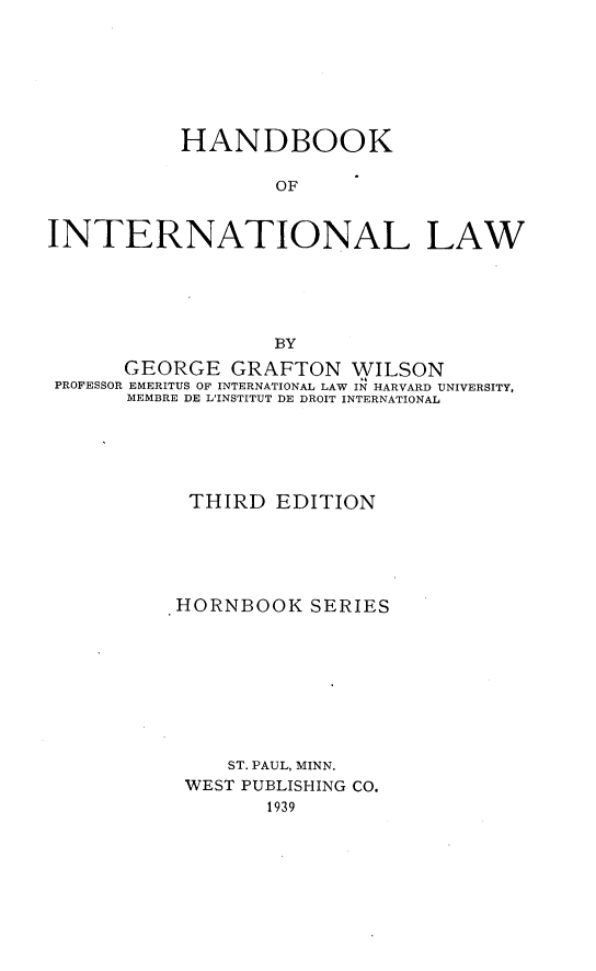 handle is hein.hoil/hainla0001 and id is 1 raw text is: 







           HANDBOOK

                  OF


INTERNATIONAL LAW





                  BY
      GEORGE   GRAFTON   WILSON
 PROFESSOR EMERITUS OF INTERNATIONAL LAW IN HARVARD UNIVERSITY,
      MEMBRE DE L'INSTITUT DE DROIT INTERNATIONAL






           THIRD   EDITION





           HORNBOOK  SERIES









               ST. PAUL, MINN.
           WEST PUBLISHING CO.
                  1939



